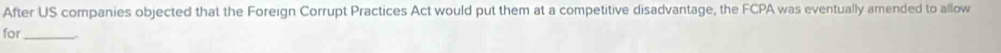 After US companies objected that the Foreign Corrupt Practices Act would put them at a competitive disadvantage, the FCPA was eventually amended to allow 
for_
