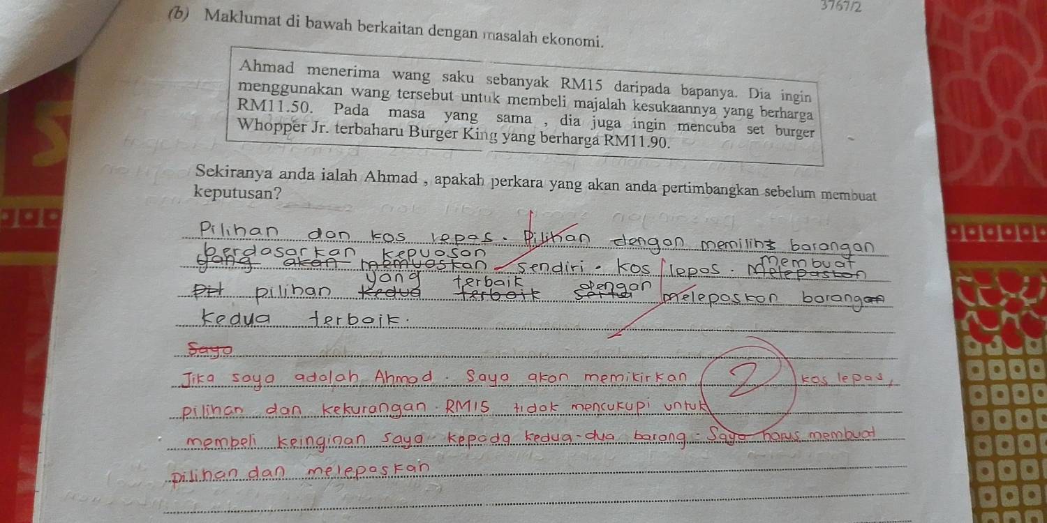 3767/2 
(b) Maklumat di bawah berkaitan dengan masalah ekonomi. 
Ahmad menerima wang saku sebanyak RM15 daripada bapanya. Dia ingin 
menggunakan wang tersebut-untuk membeli majalah kesukaannya yang berharga
RM11.50. Pada masa yang sama , dia juga ingin mencuba set burger 
Whopper Jr. terbaharu Burger King yang berharga RM11.90. 
Sekiranya anda ialah Ahmad , apakah perkara yang akan anda pertimbangkan sebelum membuat 
keputusan? 
Jo0 
_ 
_ 
_ 
_ 
_ 
_ 
_ 
_ 
__ 
_ 
_ 
__ 
_ 
_ 
_ 
_ 
_