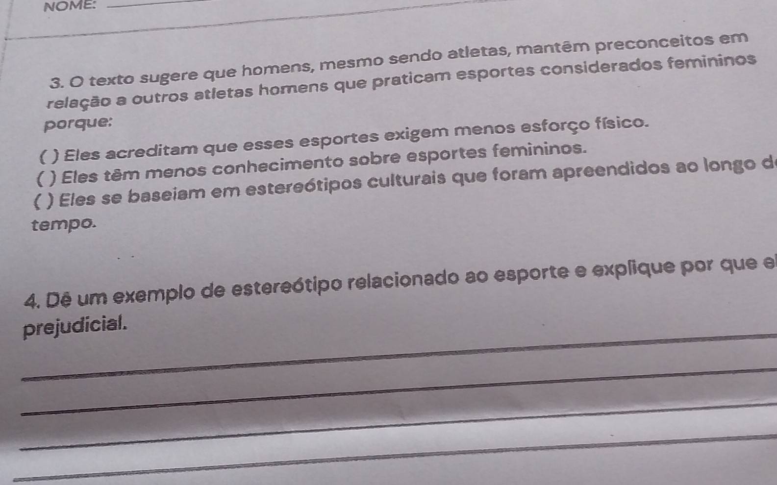 NOME:_ 
_ 
3. O texto sugere que homens, mesmo sendo atletas, mantêm preconceitos em 
relação a outros atletas homens que praticam esportes considerados femininos 
porque: 
( ( ) Eles acreditam que esses esportes exigem menos esforço físico. 
( ) Eles têm menos conhecimento sobre esportes femininos. 
) Eles se baseiam em estereótipos culturais que foram apreendidos ao longo de 
tempo. 
4. Dê um exemplo de estereótipo relacionado ao esporte e explique por que el 
_prejudicial. 
_ 
_ 
_