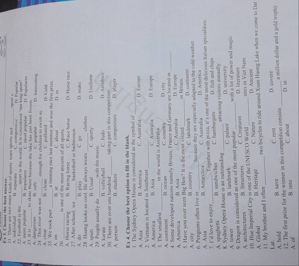 Ex 3. Choose the best answer.
21. There are two main kinds of sports: team sports and
A. individual B. separate C. competitive sport s. D. Popular
22. Football is the_ sport in the world. It is considered “the king sport”.
A. more popular B. popularer C. most popular D. Populares
23. It is_ to skate there because the lake has just been frozen.
A. dangerous B. safe C. popular D. Interesting
24. This river was not _enough for children to swim in.
A. clear B. clean C. polluted D. Cold
25. We took part _a running race last summer and won the first prize.
A. on B. at C. about D. in
26._ is one of the most ancient of all sports.
A. Horse racing B. Racing horse C. Race horse D. Horse race
_
27. After school, we basketball or badminton.
A. do B. play C. go D. make
28. Hoang looks so cool. He always wears _clothes.
A. sport B. Usual C. sporty D. Uniform
29. People usually do _with the music.
A. karate B. volleyball C. Judo D. Aerobics
_
30. There are over one hundred taking part in this competition.
A. person B. student C. competitors D. player
Ex 4. Choose the best option to fill in the blank.
1. The Sydney Opera House is considered as the symbol of _.
A. Asia B. America C. Australia D. Europe
2. Vietnam is located in Southeast_ .
A. America B. Asia C. Australia D. Europe
3. The smallest _in the world is Australia.
A. continent B. ocean C. country D. city
4. Some developed nations namely Britain, France and Germany are located in_
A. America B. Asia C. Australia D. Europe
5. Have you ever seen Big Ben? It is the most visited_ in Britain.
A. city B. country C. landmark D. continent
6. Penguins often live in _because they are especially adapted to the cold weather.
A. Asia B. Antarctica C. Australia D. America
7. I’d love to enjoy . Together with pizza, it’s one of the most delicious Italian specialities.
A. spaghetti _B. sandwiches C. hamburgers D. fish and chips
8. Sydney Opera House is an outstanding _attracting visitors annually.
A. tower B. landmark C. palace D. university
9. Dragon is considered as one of the most popular _with a lot of power and magic.
A. architectures B. Structures C. Creatures D. literature
10. Hue Imperial City is one of the UNESCO World _sites in Viet Nam.
A. Global B. Heritage C. Nature D. Ancient
11. My brother and I often_ two bicycles to ride around Xuan Huong Lake when we come to Dat
Lat.
A. hold B. save C. rent _D. covere
12. The first prize for the winner in this competition consists a million dollar and a gold trophy.
A. of B. into C. about D. in