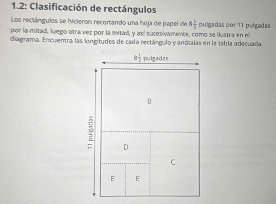 1.2: Clasificación de rectángulos 
Los rectángulos se hicieron recortando una hoja de papel de 8 1/2  pulgadas por 11 pulgadas 
por la-mitad, luego otra vez por la mitad, y así sucesívamente, como se ilustra en el 
diagrama. Encuentra las longitudes de cada rectángulo y anótalas en la tabla adecuada.
8 1/2  pulgadas 
B 
D 
C 
E E