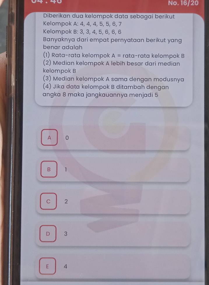 No. 16/20
Diberikan dua kelompok data sebagai berikut
Kelompok A: 4, 4, 4, 5, 5, 6, 7
Kelompok B: 3, 3, 4, 5, 6, 6, 6
Banyaknya dari empat pernyataan berikut yang
benar adalah
(1) Rata-rata kelompok A= rata-rata kelompok B
(2) Median kelompok A lebih besar dari median
kelompok B
(3) Median kelompok A sama dengan modusnya
(4) Jika data kelompok B ditambah dengan
angka 8 maka jangkauannya menjadi 5
A 0
B 1
C 2
D 3
E 4