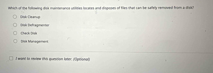 Which of the following disk maintenance utilities locates and disposes of files that can be safely removed from a disk?
Disk Cleanup
Disk Defragmenter
Check Disk
Disk Management
I want to review this question later. (Optional)