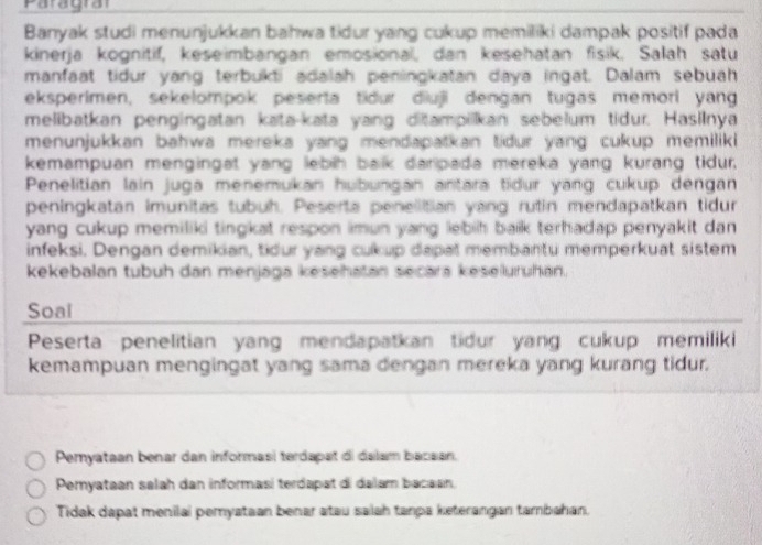 Paragraf
Banyak studi menunjukkan bahwa tidur yang cukup memiliki dampak positif pada
kinerja kognitif, keseimbangan emosional, dan kesehatan fisik. Salah satu
manfaat tidur yang terbukti adalah peningkatan daya ingat. Dalam sebuah
eksperimen, sekelompok peserta tidur diuji dengan tugas memori yang
melibatkan pengingatan kata-kata yang ditampilkan sebelum tidur. Hasilnya
menunjukkan bahwa mereka yang mendapatkan tidur yang cukup memiliki
kemampuan mengingat yang lebih balk darpada mereka yang kurang tidur,
Penelitian lain juga menemukan hubungan antara tidur yang cukup dengan
peningkatan imunitas tubuh. Peserta penellitian yang rutin mendapatkan tidur
yang cukup memiliki tingkat respon imun yang lebih baik terhadap penyakit dan 
infeksi. Dengan demikian, tidur yang cukup dapat membantu memperkuat sistem
kekebalan tubuh dan menjaga kesehatan secara keseluruhan.
Soal
Peserta penelitian yang mendapatkan tidur yang cukup memiliki
kemampuan mengingat yang sama dengan mereka yang kurang tidur.
Pemyataan benar dan informasi terdapat di dalam bacaan.
Pemyataan salah dan informasí terdapat di dalam bacaan,
Tidak dapat menilai pemyataan benar atau saiah tanpa keterangan tambahan.