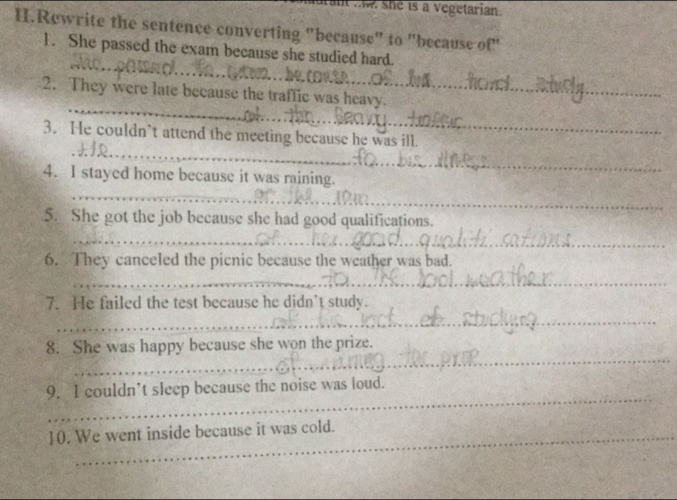 she is a vegetarian. 
H.Rewrite the sentence converting "because" to "because of" 
_ 
1. She passed the exam because she studied hard. 
_ 
2. They were late because the traffic was heavy. 
_ 
3. He couldn’t attend the meeting because he was ill. 
_ 
4. I stayed home because it was raining. 
_ 
5. She got the job because she had good qualifications. 
_ 
6. They canceled the picnic because the weather was bad. 
_ 
7. He failed the test because he didn’t study. 
_ 
_ 
8. She was happy because she won the prize. 
_ 
9. I couldn’t sleep because the noise was loud. 
10. We went inside because it was cold.