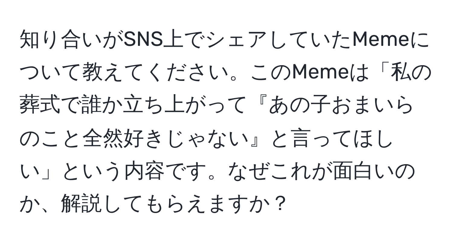 知り合いがSNS上でシェアしていたMemeについて教えてください。このMemeは「私の葬式で誰か立ち上がって『あの子おまいらのこと全然好きじゃない』と言ってほしい」という内容です。なぜこれが面白いのか、解説してもらえますか？