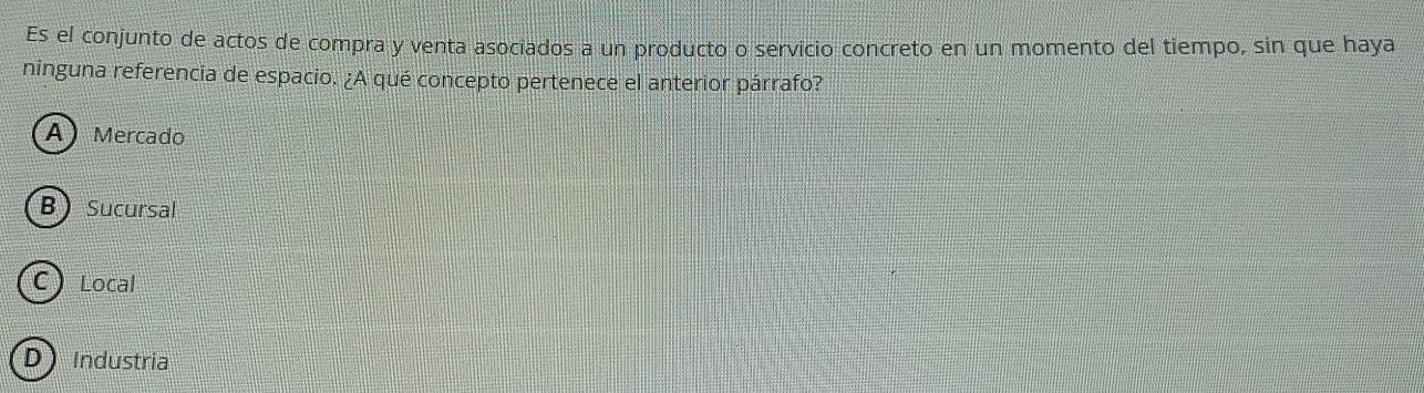 Es el conjunto de actos de compra y venta asociados a un producto o servicio concreto en un momento del tiempo, sin que haya
ninguna referencia de espacio. ¿A qué concepto pertenece el anterior párrafo?
A Mercado
BSucursal
C Local
D Industria