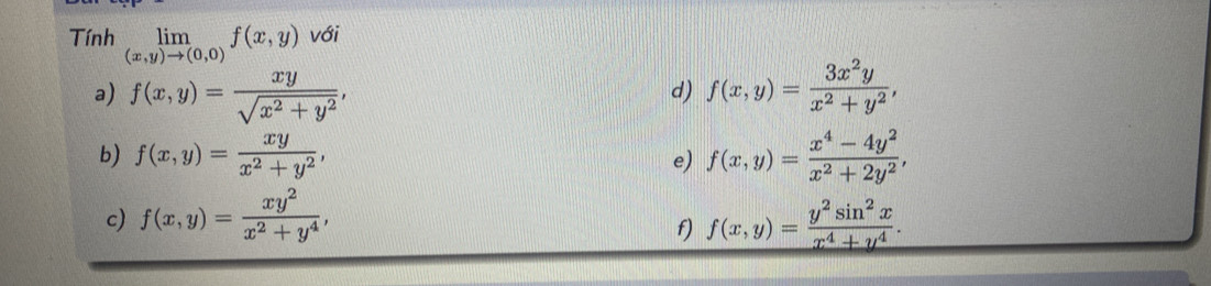 Tính limlimits _(x,y)to (0,0)f(x,y) với 
a) f(x,y)= xy/sqrt(x^2+y^2) , f(x,y)= 3x^2y/x^2+y^2 , 
d) 
b) f(x,y)= xy/x^2+y^2 , f(x,y)= (x^4-4y^2)/x^2+2y^2 , 
e) 
c) f(x,y)= xy^2/x^2+y^4 , f(x,y)= y^2sin^2x/x^4+y^4 . 
f)