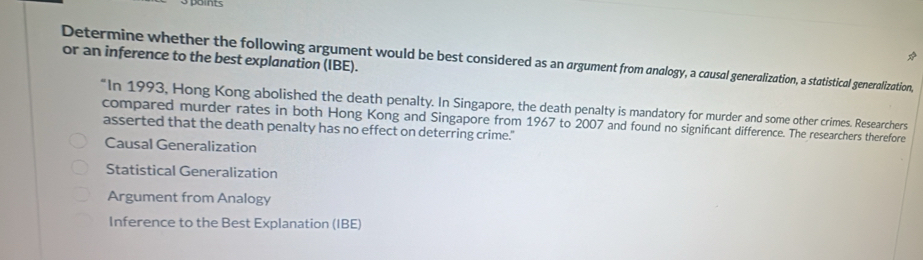 or an inference to the best explanation (IBE).
5
Determine whether the following argument would be best considered as an argument from analogy, a causal generalization, a statistical generalization,
“In 1993, Hong Kong abolished the death penalty. In Singapore, the death penalty is mandatory for murder and some other crimes. Researchers
compared murder rates in both Hong Kong and Singapore from 1967 to 2007 and found no significant difference. The researchers therefore
asserted that the death penalty has no effect on deterring crime."
Causal Generalization
Statistical Generalization
Argument from Analogy
Inference to the Best Explanation (IBE)