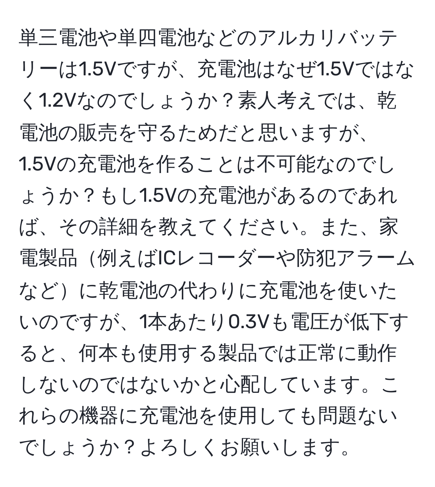 単三電池や単四電池などのアルカリバッテリーは1.5Vですが、充電池はなぜ1.5Vではなく1.2Vなのでしょうか？素人考えでは、乾電池の販売を守るためだと思いますが、1.5Vの充電池を作ることは不可能なのでしょうか？もし1.5Vの充電池があるのであれば、その詳細を教えてください。また、家電製品例えばICレコーダーや防犯アラームなどに乾電池の代わりに充電池を使いたいのですが、1本あたり0.3Vも電圧が低下すると、何本も使用する製品では正常に動作しないのではないかと心配しています。これらの機器に充電池を使用しても問題ないでしょうか？よろしくお願いします。