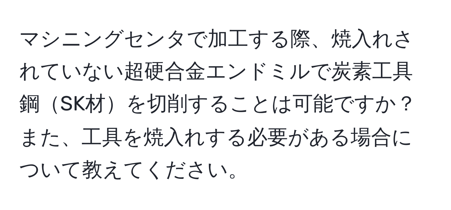 マシニングセンタで加工する際、焼入れされていない超硬合金エンドミルで炭素工具鋼SK材を切削することは可能ですか？また、工具を焼入れする必要がある場合について教えてください。