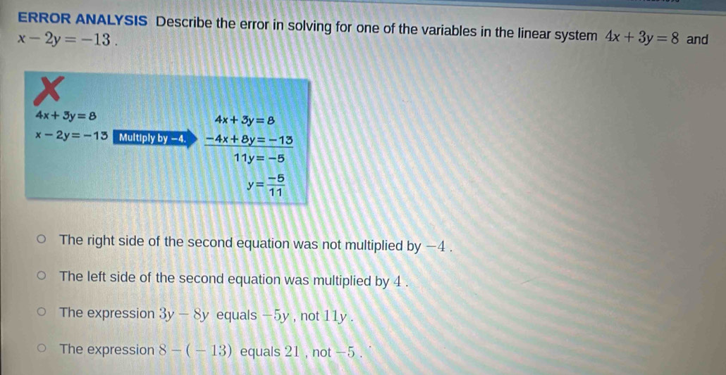 ERROR ANALYSIS Describe the error in solving for one of the variables in the linear system 4x+3y=8
x-2y=-13. and
x
4x+3y=8
4x+3y=8
x-2y=-13 Multiply by −4. -4x+8y=-13
11y=-5
y= (-5)/11 
The right side of the second equation was not multiplied by −4.
The left side of the second equation was multiplied by 4.
The expression 3y-8y equals -5y , not 11y.
The expression 8-(-13) equals 21 , not -5.