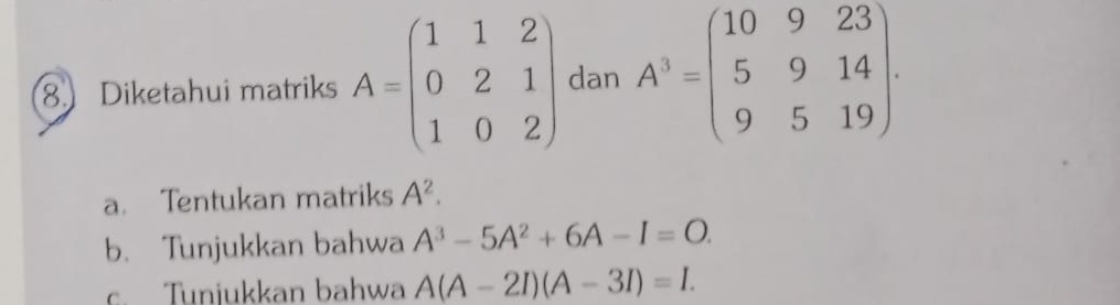 Diketahui matriks A=beginpmatrix 1&1&2 0&2&1 1&0&2endpmatrix dan A^3=beginpmatrix 10&9&23 5&9&14 9&5&19endpmatrix. 
a. Tentukan matriks A^2. 
b. Tunjukkan bahwa A^3-5A^2+6A-I=O. 
c. Tunjukkan bahwa A(A-2I)(A-3I)=I.