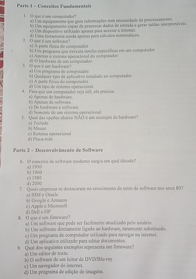 Parte 1 - Conceitos Fundamentais
1. O que é um computador?
a) Um equipamento que gera informações sem necessidade de processamento.
b) Um equipamento capaz de processar dados de entrada e gerar saídas interpretáveis.
c) Um dispositivo utilizado apenas para acessar a internet.
d) Uma ferramenta usada apenas para cálculos matemáticos.
2. O que é um software?
a) A parte física do computador.
b) Um programa que exécuta tarefas específicas em um computador.
c) Apenas o sistema operacional do computador.
d) O hardware de um computador.
3. O que é um hardware?
a) Um programa de computador.
b) Qualquer tipo de aplicativo instalado no computador.
c) A parte fisica do computador.
d) Um tipo de sistema operacional.
4. Para que um computador seja útil, ele precisa:
a) Apenas de hardware.
b) Apenas de software.
c) De hardware e software
d) Somente de um sistera operacional.
5. Qual das opções abaixo NÃO é um exemplo de hardware?
a) Teclado
b) Mouse
c) Sistema operacional
d) Placa-mãe
Parte 2 - Desenvolvimento de Software
6. O conceito de software moderno surgiu em qual década?
a) 1950
b) 1960
c) 1980
d) 2000
7. Quais empresas se destacaram no crescimento do setor de software nos anos 80?
a) IBM c Oracle
b) Google c Amazon
c) Apple e Microsoft
d) Dell e HP
8. O que éum firmware?
a) Um software que pode ser facilmente atualizado pelo usuário.
b) Um software diretamente ligado ao hardware, raramente substituido.
e) Um programa de computador utilizado para navegar na internet.
d) Um aplicativo utilizado para editar documentos.
9. Qual dos seguintes exemplos representa um firmware?
a) Um editor de texto.
b) O software de um leitor de DVD/Blu-ray
c) Um navegador de internet.
d) Um programa de edição de imagens.