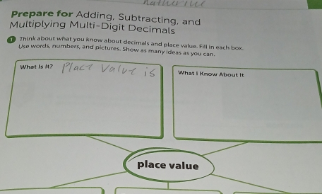 Prepare for Adding, Subtracting, and 
Multiplying Multi-Digit Decimals 
1 Think about what you know about decimals and place value. Fill in each box. 
Use words, numbers, and pictures. Show as many ideas as you can. 
What is It? 
What I Know About It 
place value