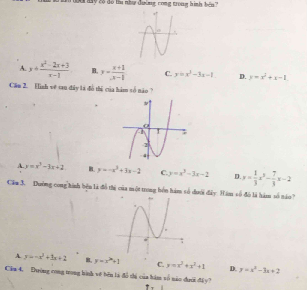 0 đoổi đay có đô thị như đường cong trong hình bên?
A. y= (x^2-2x+3)/x-1  B. y= (x+1)/x-1 .
C. y=x^3-3x-1. D. y=x^2+x-1
Câu 2. Hình vẽ sau đây là đồ thị của hám số nào ?
A. y=x^3-3x+2 B. y=-x^3+3x-2 C. y=x^3-3x-2 D. y= 1/3 x^3- 7/3 x-2
Cău 3. Đường cong hình bên là đồ thị của một trong bốn hàm số dưới đây. Hàm số đó là hàm số nào?
A. y=-x^3+3x+2 B. y=x^(2n)+1 C. y=x^3+x^2+1 D. y=x^3-3x+2
Câu 4. Đường cong trong hình vệ bên là đồ thị của hám số nào dưới đây?