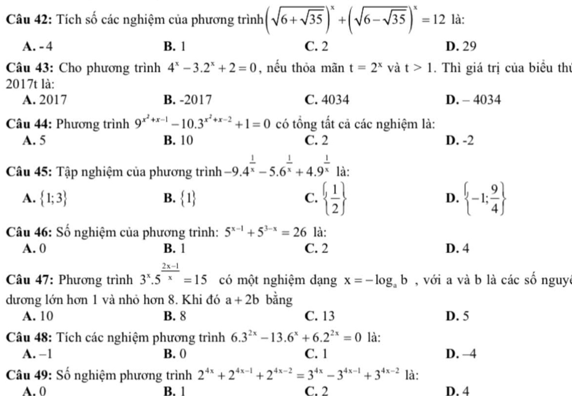 Tích số các nghiệm của phương trình (sqrt(6+sqrt 35))^x+(sqrt(6-sqrt 35))^x=12 là:
A. - 4 B. 1 C. 2 D. 29
Câu 43: Cho phương trình 4^x-3.2^x+2=0 , nều thỏa mãn t=2^x và t>1. Thì giá trị của biểu thủ
2017t là:
A. 2017 B. -2017 C. 4034 D. - 4034
Câu 44: Phương trình 9^(x^2)+x-1-10.3^(x^2)+x-2+1=0 có tổng tất cả các nghiệm là:
A. 5 B. 10 C. 2 D. -2
Câu 45: Tập nghiệm của phương trình -9.4^(frac 1)x-5.6^(frac 1)x+4.9^(frac 1)x là:
A.  1;3  1 C.   1/2  D.  -1; 9/4 
B.
Câu 46: Số nghiệm của phương trình: 5^(x-1)+5^(3-x)=26 là:
A. 0 B. 1 C. 2 D. 4
* Câu 47: Phương trình 3^x.5^(frac 2x-1)x=15 có một nghiệm dạng x=-log _ab , với a và b là các số nguy
dương lớn hơn 1 và nhỏ hơn 8. Khi đó a+2b bằng
A. 10 B. 8 C. 13 D. 5
Câu 48: Tích các nghiệm phương trình 6.3^(2x)-13.6^x+6.2^(2x)=0 là:
A. −1 B. 0 C. 1 D. -4
Câu 49: Số nghiệm phương trình 2^(4x)+2^(4x-1)+2^(4x-2)=3^(4x)-3^(4x-1)+3^(4x-2) là:
A. 0 B. 1 C. 2 D. 4