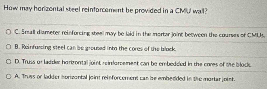 How may horizontal steel reinforcement be provided in a CMU wall?
C. Small diameter reinforcing steel may be laid in the mortar joint between the courses of CMUs.
B. Reinforcing steel can be grouted into the cores of the block.
D. Truss or ladder horizontal joint reinforcement can be embedded in the cores of the block.
A. Truss or ladder horizontal joint reinforcement can be embedded in the mortar joint.