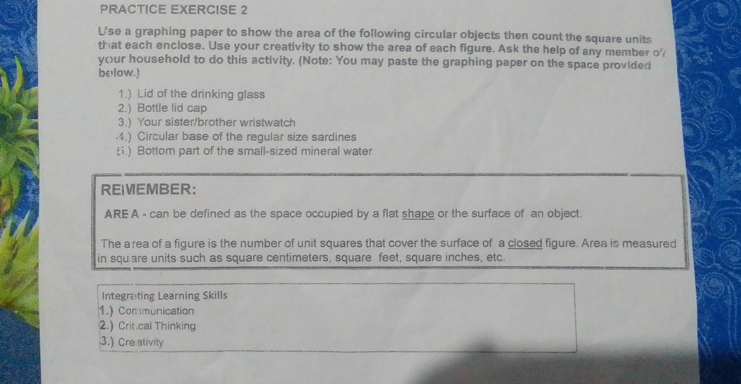 PRACTICE EXERCISE 2 
U'se a graphing paper to show the area of the following circular objects then count the square units 
that each enclose. Use your creativity to show the area of each figure. Ask the help of any member o' 
your household to do this activity. (Note: You may paste the graphing paper on the space provided 
be low.) 
1.) Lid of the drinking glass 
2.) Bottle lid cap 
3.) Your sister/brother wristwatch 
·4.) Circular base of the regular size sardines 
ξ.) Bottom part of the small-sized mineral water 
REIEMBER: 
AREA - can be defined as the space occupied by a flat shape or the surface of an object. 
The area of a figure is the number of unit squares that cover the surface of a closed figure. Area is measured 
in square units such as square centimeters, square feet, square inches, etc. 
Integrating Learning Skills 
1.) Communication 
2.)Crit cal Thinking 
3.) Cre ativity