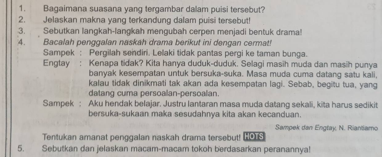 Bagaimana suasana yang tergambar dalam puisi tersebut? 
2. Jelaskan makna yang terkandung dalam puisi tersebut! 
3. Sebutkan langkah-langkah mengubah cerpen menjadi bentuk drama! 
4. Bacalah penggalan naskah drama berikut ini dengan cermat! 
Sampek : Pergilah sendiri. Lelaki tidak pantas pergi ke taman bunga. 
Engtay : Kenapa tidak? Kita hanya duduk-duduk. Selagi masih muda dan masih punya 
banyak kesempatan untuk bersuka-suka. Masa muda cuma datang satu kali, 
kalau tidak dinikmati tak akan ada kesempatan lagi. Sebab, begitu tua, yang 
datang cuma persoalan-persoalan. 
Sampek : Aku hendak belajar. Justru lantaran masa muda datang sekali, kita harus sedikit 
bersuka-sukaan maka sesudahnya kita akan kecanduan. 
Sampek dan Engtay, N. Riantiamo 
Tentukan amanat penggalan naskah drama tersebut! HOTS 
5. Sebutkan dan jelaskan macam-macam tokoh berdasarkan peranannya!