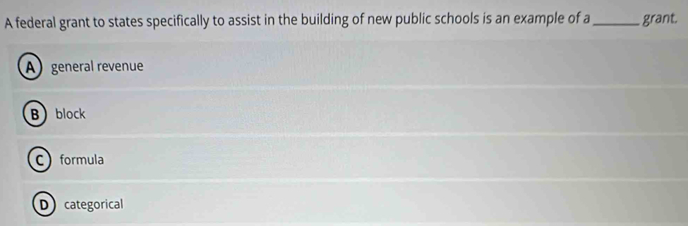 A federal grant to states specifically to assist in the building of new public schools is an example of a _grant.
Ageneral revenue
Bblock
C formula
Dcategorical