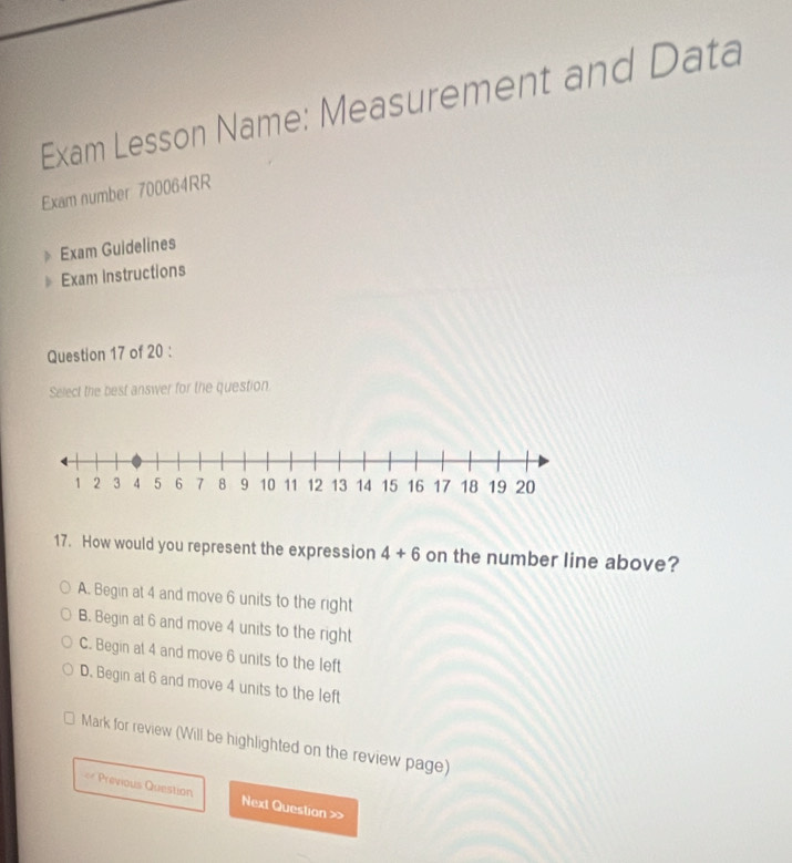 Exam Lesson Name: Measurement and Data
Exam number 700064RR
Exam Guidelines
Exam Instructions
Question 17 of 20 :
Select the best answer for the question.
17. How would you represent the expression 4+6 on the number line above?
A. Begin at 4 and move 6 units to the right
B. Begin at 6 and move 4 units to the right
C. Begin at 4 and move 6 units to the left
D. Begin at 6 and move 4 units to the left
Mark for review (Will be highlighted on the review page)
= Previous Question Next Question >>