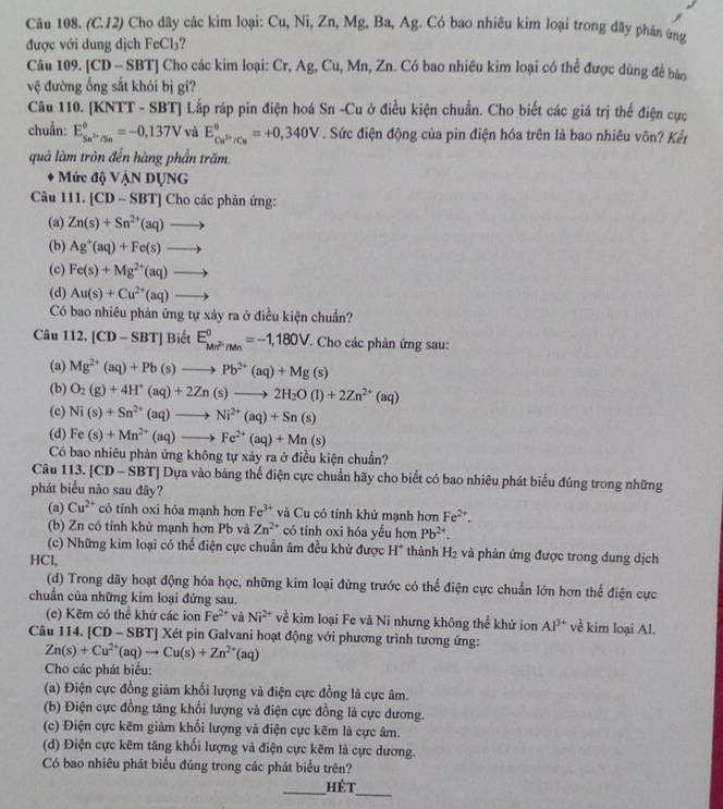 (C.12) Cho dãy các kim loại: Cu, Ni, Zn, Mg, Ba, Ag. Có bao nhiêu kim loại trong đãy phản ứng
được với dung dịch FeCl₃?
Câu 109. [CD- SBT] Cho các kim loại: Cr, Ag, Cu, Mn, Zn. Có bao nhiêu kim loại có thể được dùng để bảo
vệ đường ống sắt khỏi bị gi?
Câu 110. [KNTT - SBT] Lắp ráp pin điện hoá Sn -Cu ở điều kiện chuẩn. Cho biết các giá trị thế điện cực
chuẩn: E_Sn^(2+)/Sn°=-0,137V và E_Cu^(2+)/Cu°=+0,340V. Sức điện động của pin điện hóa trên là bao nhiêu vôn? Kết
quả làm tròn đến hàng phần trăm.
Mức độ VậN DỤNG
Câu 111. [CD- S 3T| |  Cho các phản ứng:
(a) Zn(s)+Sn^(2+)(aq)to
(b) Ag^+(aq)+Fe(s)to
(c) Fe(s)+Mg^(2+)(aq)to
(d) Au(s)+Cu^(2+)(aq)to
Có bao nhiêu phản ứng tự xảy ra ở điều kiện chuẩn?
Câu 1 12 [CD-SBT] Biết E_Mn^(2+)/Mn^circ =-1,180V ' Cho các phản ứng sau:
(a) Mg^(2+)(aq)+Pb(s)to Pb^(2+)(aq)+Mg(s)
(b) O_2(g)+4H^+(aq)+2Zn(s)to 2H_2O(l)+2Zn^(2+)(aq)
(c) Ni(s)+Sn^(2+)(aq)to Ni^(2+)(aq)+Sn(s)
(d) Fe(s)+Mn^(2+)(aq)to Fe^(2+)(aq)+Mn(s)
Có bao nhiêu phản ứng không tự xảy ra ở điều kiện chuẩn?
Câu 113. [CD - SBT] Dựa vào bảng thể điện cực chuẩn hãy cho biết có bao nhiêu phát biểu đúng trong những
phát biểu nào sau đây?
(a) Cu^(2+) có tính oxi hóa mạnh hơn Fe^(3+) và Cu có tính khử mạnh hơn Fe^(2+).
(b) Zn có tỉnh khử mạnh hơn Pb và Zn^(2+) có tính oxi hóa yếu hơn Pb^(2+).
(c) Những kim loại có thể điện cực chuẩn âm đều khử được H* thành H₂ và phản ứng được trong dung dịch
HCl,
(d) Trong dãy hoạt động hóa học, những kim loại đứng trước có thể điện cực chuẩn lớn hơn thể điện cực
chuẩn của những kim loại đứng sau.
(e) Kẽm có thể khứ các ion Fe^(2+) và Ni^(2+) về kim loại Fe và Ni nhưng không thể khử ion Al^(3+) về kim loại Al.
Câu 114. [CD - SBT] Xét pin Galvani hoạt động với phương trình tương ứng:
Zn(s)+Cu^(2+)(aq)to Cu(s)+Zn^(2+)(aq)
Cho các phát biểu:
(a) Điện cực đồng giảm khối lượng và điện cực đồng là cực âm.
(b) Điện cực đồng tăng khối lượng và điện cực đồng là cực dương.
(c) Điện cực kẽm giảm khối lượng và điện cực kẽm là cực âm.
(d) Điện cực kẽm tăng khối lượng và điện cực kẽm là cực dương.
Có bao nhiêu phát biểu đúng trong các phát biểu trên?
_
_hét