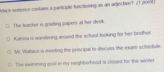 Which sentence contains a participle functioning as an adjective? (1 point)
The teacher is grading papers at her desk.
Katrina is wandering around the school looking for her brother.
Mr. Wallace is meeting the principal to discuss the exam schedule.
The swimming pool in my neighborhood is closed for the winter.