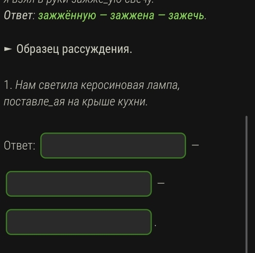 Ответ: зажжённую - зажжена - зажечь. 
- Образец рассуждения. 
1. Нам светила керосиновая ламла, 
лоставлеーая на крыше кухни. 
Otbet: