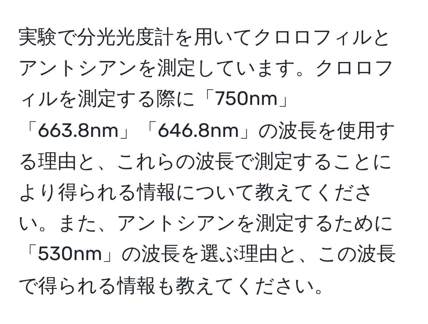 実験で分光光度計を用いてクロロフィルとアントシアンを測定しています。クロロフィルを測定する際に「750nm」「663.8nm」「646.8nm」の波長を使用する理由と、これらの波長で測定することにより得られる情報について教えてください。また、アントシアンを測定するために「530nm」の波長を選ぶ理由と、この波長で得られる情報も教えてください。