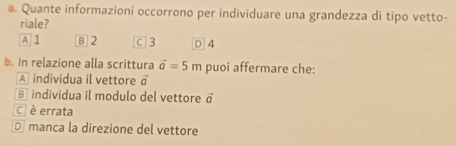 a Quante informazioni occorrono per individuare una grandezza di tipo vetto-
riale?
A 1 B 2 C3 D 4
b. In relazione alla scrittura vector a=5m puoi affermare che:
A individua il vettore vector a
B individua il modulo del vettore vector a
Cè errata
D manca la direzione del vettore