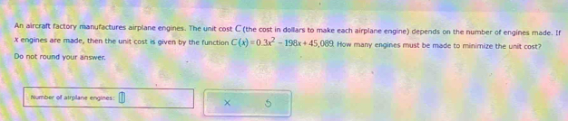 An aircraft factory manufactures airplane engines. The unit cost C (the cost in dollars to make each airplane engine) depends on the number of engines made. If
X engines are made, then the unit cost is given by the function C(x)=0.3x^2-198x+45,089 How many engines must be made to minimize the unit cost? 
Do not round your answer. 
Number of airplane engines: 
× 5