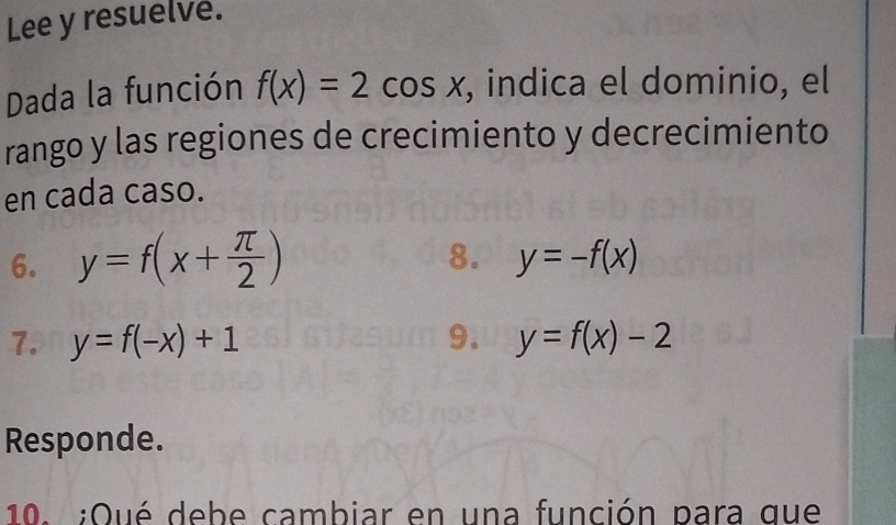 Lee y resuelve. 
Dada la función f(x)=2cos x , indica el dominio, el 
rango y las regiones de crecimiento y decrecimiento 
en cada caso. 
6. y=f(x+ π /2 )
8. y=-f(x)
7. y=f(-x)+1 9. y=f(x)-2
Responde. 
10. ;Qué debe cambiar en una función para que