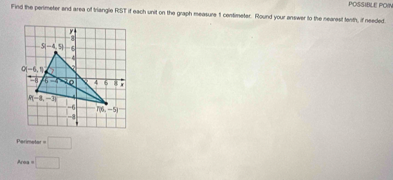 POSSIBLE POIN
Find the perimeter and area of triangle RST if each unit on the graph measure 1 centimeter. Round your answer to the nearest tenth, if needed.
Perimeter =□
Area=□