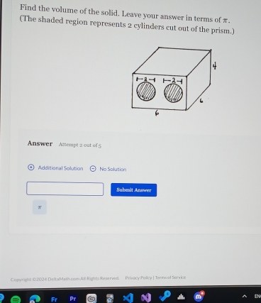 Find the volume of the solid. Leave your answer in terms of π. 
(The shaded region represents 2 cylinders cut out of the prism.) 
Answer Attempt 2 out of 5 
Additional Solution No Solution 
Subenit Answer
π
Copyright 02024 DeltaMath.com All Rights Reserved, Privacy Policy | Tenns of Service 
N