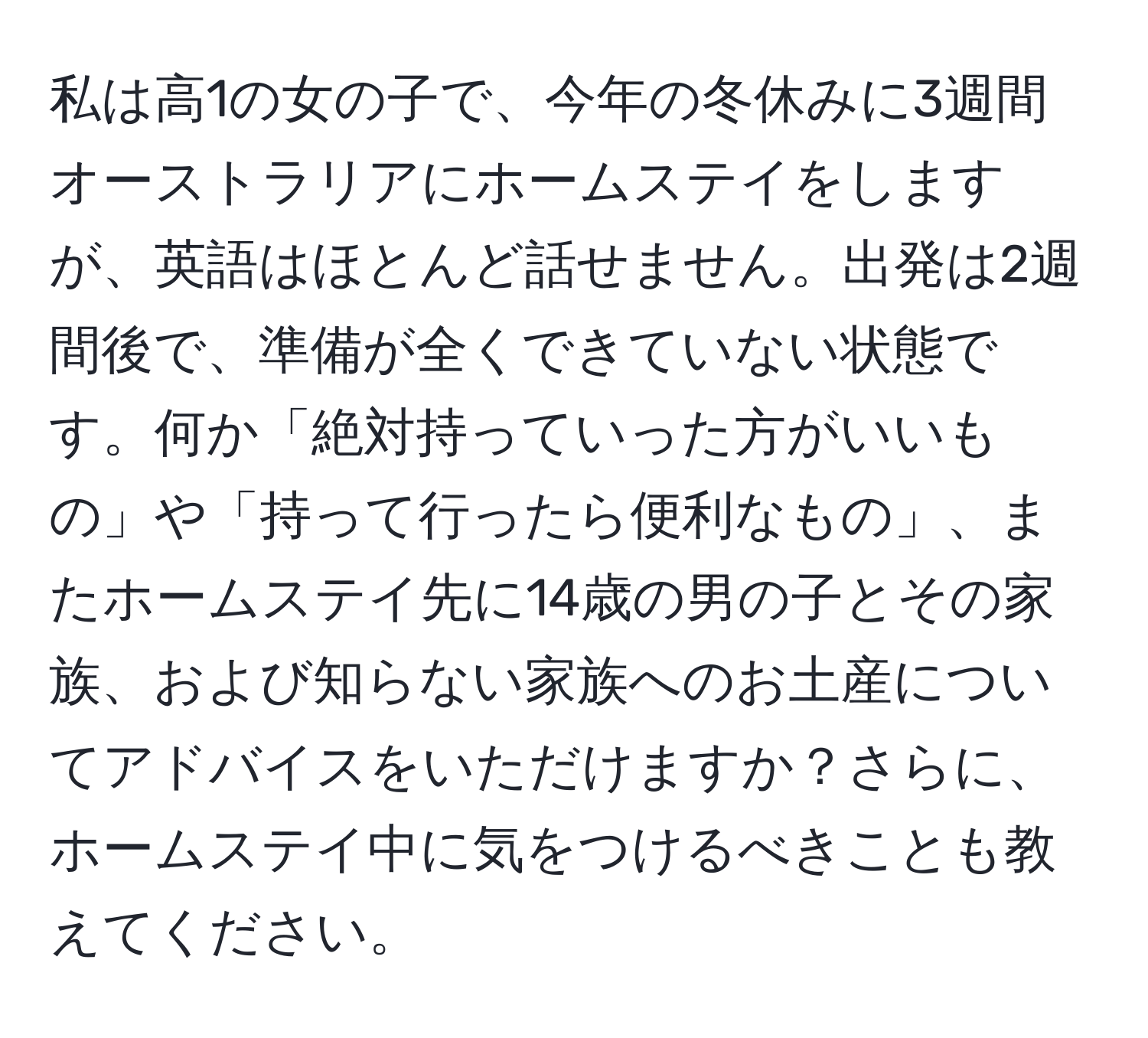 私は高1の女の子で、今年の冬休みに3週間オーストラリアにホームステイをしますが、英語はほとんど話せません。出発は2週間後で、準備が全くできていない状態です。何か「絶対持っていった方がいいもの」や「持って行ったら便利なもの」、またホームステイ先に14歳の男の子とその家族、および知らない家族へのお土産についてアドバイスをいただけますか？さらに、ホームステイ中に気をつけるべきことも教えてください。