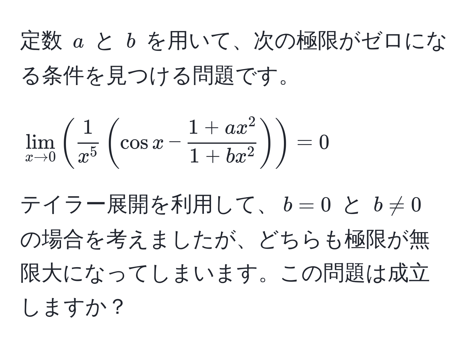 定数 $a$ と $b$ を用いて、次の極限がゼロになる条件を見つける問題です。  
[
lim_x to 0 ( frac1x^5 ( cos x - frac1 + ax^21 + bx^2 ) ) = 0
]  
テイラー展開を利用して、$b=0$ と $b != 0$ の場合を考えましたが、どちらも極限が無限大になってしまいます。この問題は成立しますか？