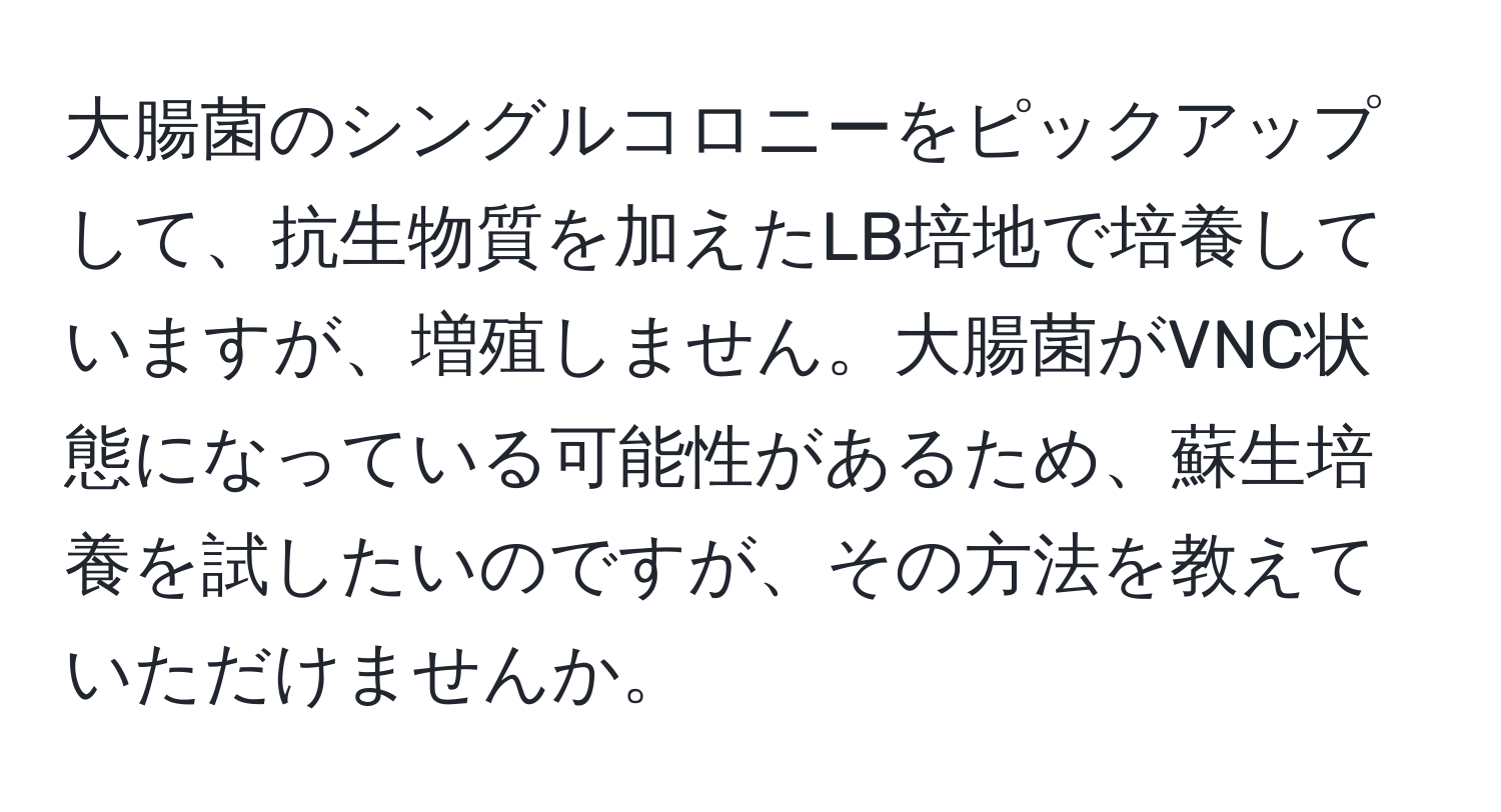 大腸菌のシングルコロニーをピックアップして、抗生物質を加えたLB培地で培養していますが、増殖しません。大腸菌がVNC状態になっている可能性があるため、蘇生培養を試したいのですが、その方法を教えていただけませんか。