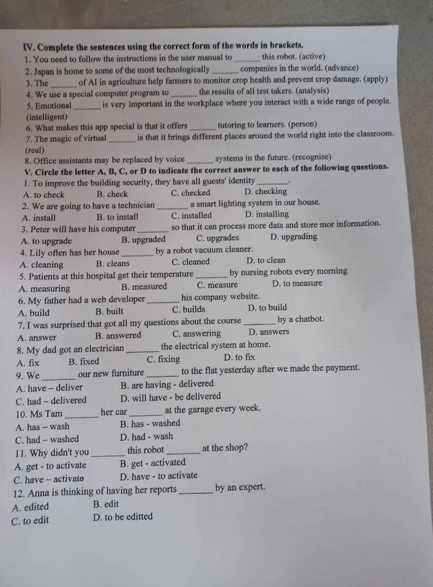 Complete the sentences using the correct form of the words in brackets.
1. You need to follow the instructions in the user manual to _this robot. (active)
2. Japan is home to some of the most technologically _companies in the world. (advance)
3. The_ of AI in agriculture help farmers to monitor crop health and prevent crop damage. (apply)
4. We use a special computer program to _the results of all test takers. (analysis)
5. Emotional_ is very important in the workplace where you interact with a wide range of people.
(intelligent)
6. What makes this app special is that it offers_ tutoring to learners. (person)
7. The magic of virtual _is that it brings different places around the world right into the classroom.
(real)
8. Office assistants may be replaced by voice _systems in the future. (recognise)
V. Circle the letter A, B, C, or D to indicate the correct answer to each of the following questions.
1. To improve the building security, they have all guests' identity _.
A. to check B. check C. checked D. checking
2. We are going to have a technician _a smart lighting system in our house.
A. install B. to install C. installed D. installing
3. Peter will have his computer_ so that it can process more data and store mor information.
A. to upgrade B. upgraded C. upgrades D. upgrading
4. Lily often has her house _by a robot vacuum cleaner.
A. cleaning B. cleans C. cleaned D. to clean
5. Patients at this hospital get their temperature_ by nursing robots every morning
A. measuring B. measured C. measure D. to measure
6. My father had a web developer_ his company website.
A. build B. built C. builds D. to build
7. I was surprised that got all my questions about the course _by a chatbot.
A. answer B. answered C. answering D. answers
8. My dad got an electrician_ the electrical system at home.
A. fix B. fixed C. fixing D. to fix
9. We _our new furniture_ to the flat yesterday after we made the payment.
A. have - deliver B. are having - delivered
C. had - delivered D. will have - be delivered
10. Ms Tam _her car_ at the garage every week.
A. has - wash B. has - washed
C. had - washed D. had - wash
11. Why didn't you_ this robot_ at the shop?
A. get - to activate B. get - activated
C. have — activate D. have - to activate
12. Anna is thinking of having her reports _by an expert.
A. edited B. edit
C. to edit D. to be editted