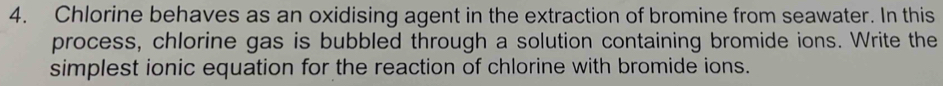 Chlorine behaves as an oxidising agent in the extraction of bromine from seawater. In this 
process, chlorine gas is bubbled through a solution containing bromide ions. Write the 
simplest ionic equation for the reaction of chlorine with bromide ions.