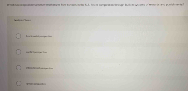 Which sociological perspective emphasizes how schools in the U.S. foster competition through built-in systems of rewards and punishments?
Multiple Choice
functionalist perspective
conflict perspective
interactionist perspective
global perspective