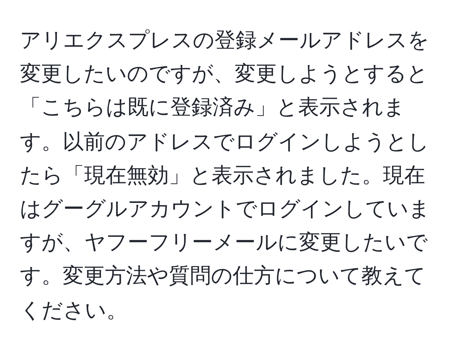 アリエクスプレスの登録メールアドレスを変更したいのですが、変更しようとすると「こちらは既に登録済み」と表示されます。以前のアドレスでログインしようとしたら「現在無効」と表示されました。現在はグーグルアカウントでログインしていますが、ヤフーフリーメールに変更したいです。変更方法や質問の仕方について教えてください。