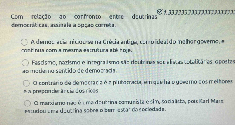 Com relação ao confronto entre doutrinas 1.333333333333333333333
democráticas, assinale a opção correta.
A democracia iniciou-se na Grécia antiga, como ideal do melhor governo, e
continua com a mesma estrutura até hoje.
Fascismo, nazismo e integralismo são doutrinas socialistas totalitárias, opostas
ao moderno sentido de democracia.
O contrário de democracia é a plutocracia, em que há o governo dos melhores
e a preponderância dos ricos.
O marxismo não é uma doutrina comunista e sim, socialista, pois Karl Marx
estudou uma doutrina sobre o bem-estar da sociedade.