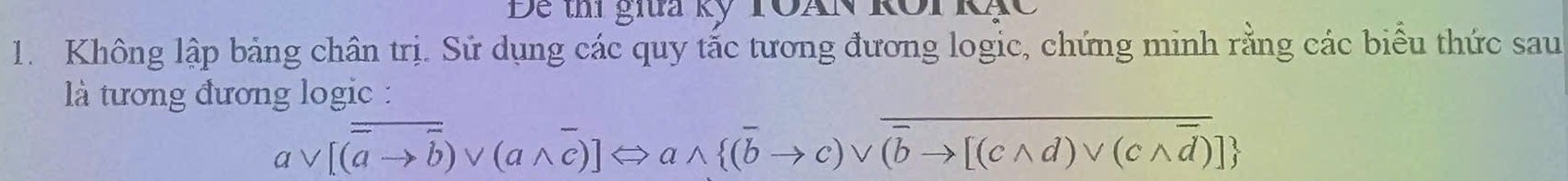 Đe thí giĩa kỹ TOAN Rôi Rạc 
1. Không lập bảng chân trị. Sử dụng các quy tắc tương đương logic, chứng minh rằng các biểu thức sau 
là tương đương logic :
avee [(overline ato overline b)vee (awedge overline c)]Leftrightarrow awedge  (overline bto c)vee overline overline bto [(cwedge d)vee (cwedge overline d)]
