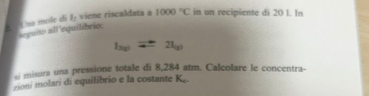 Una mole di l_2 viene riscaldata a 1000°C in un recipiente di 20 l. In 
seguito all'equilibrio:
l_2(g)leftharpoons 2I_(g)
si misura una pressione totale di 8,284 atm. Calcolare le concentra- 
zioni molarí di equilibrio e la costante K.