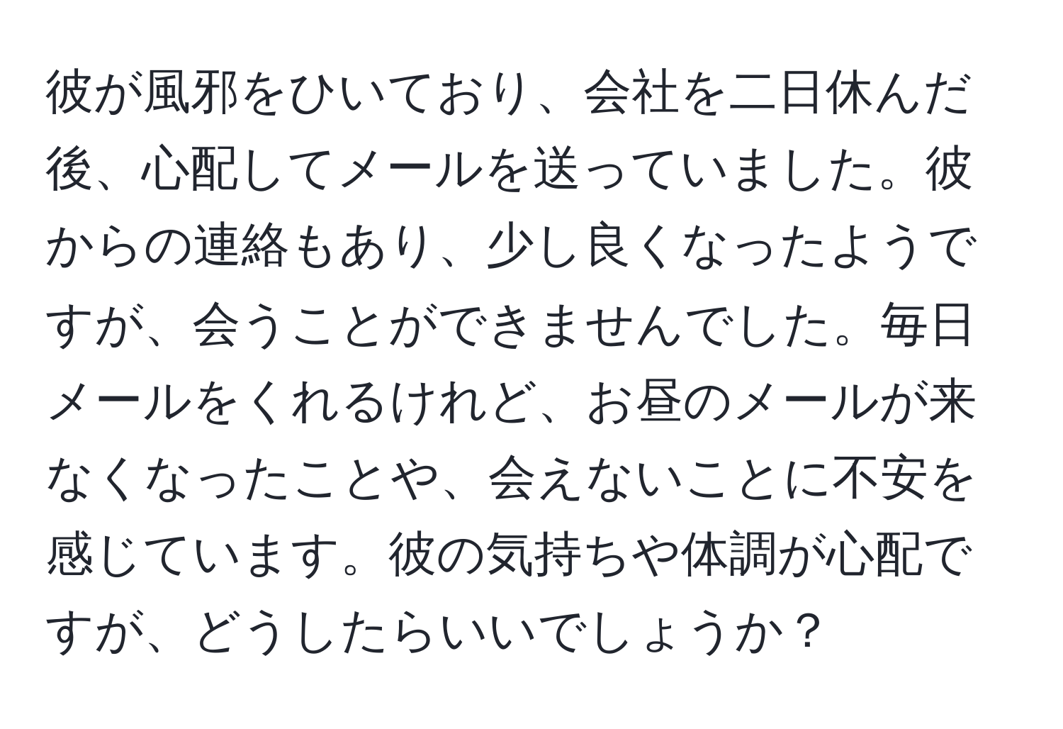 彼が風邪をひいており、会社を二日休んだ後、心配してメールを送っていました。彼からの連絡もあり、少し良くなったようですが、会うことができませんでした。毎日メールをくれるけれど、お昼のメールが来なくなったことや、会えないことに不安を感じています。彼の気持ちや体調が心配ですが、どうしたらいいでしょうか？