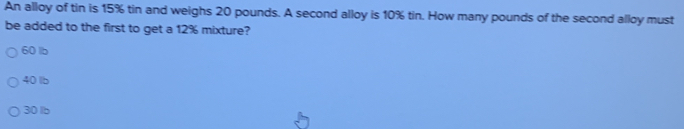 An alloy of tin is 15% tin and weighs 20 pounds. A second alloy is 10% tin. How many pounds of the second alloy must
be added to the first to get a 12% mixture?
60 lb
40 lb
30 lb