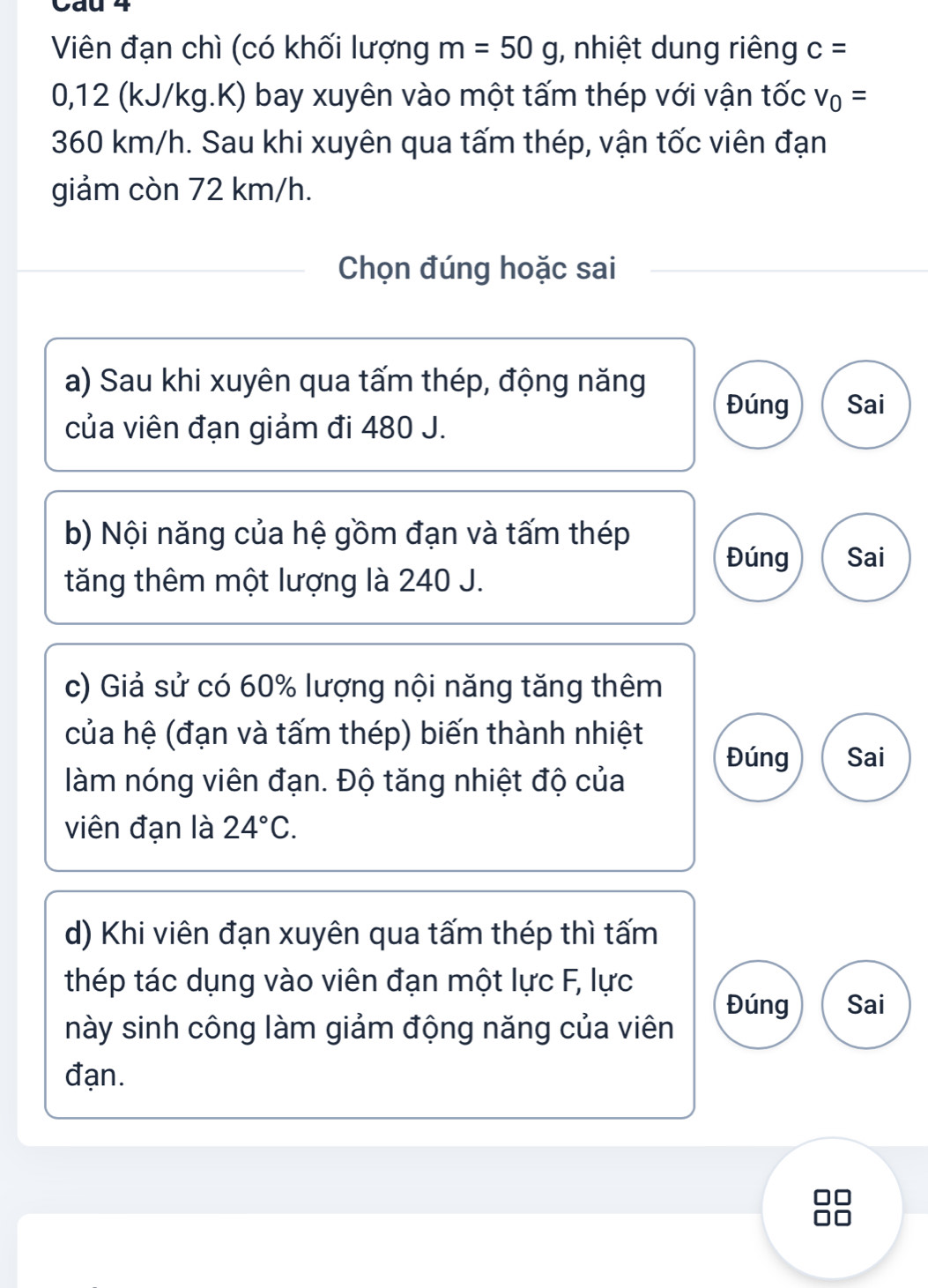 Cau 4
Viên đạn chì (có khối lượng m=50g , nhiệt dung riêng c=
0,12 (kJ/kg.K) bay xuyên vào một tấm thép với vận tốc v_0=
360 km/h. Sau khi xuyên qua tấm thép, vận tốc viên đạn
giảm còn 72 km/h.
Chọn đúng hoặc sai
a) Sau khi xuyên qua tấm thép, động năng
Đúng Sai
của viên đạn giảm đi 480 J.
b) Nội năng của hệ gồm đạn và tấm thép
Đúng Sai
tăng thêm một lượng là 240 J.
c) Giả sử có 60% lượng nội năng tăng thêm
của hệ (đạn và tấm thép) biến thành nhiệt Đúng Sai
làm nóng viên đạn. Độ tăng nhiệt độ của
viên đạn là 24°C. 
d) Khi viên đạn xuyên qua tấm thép thì tấm
thép tác dụng vào viên đạn một lực F, lực
Đúng Sai
này sinh công làm giảm động năng của viên
đạn.