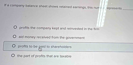 If a company balance sheet shows retained earnings, this numpar represents_
profits the company kept and reinvested in the firm
aid money received from the government
profits to be paid to shareholders
the part of profits that are taxable