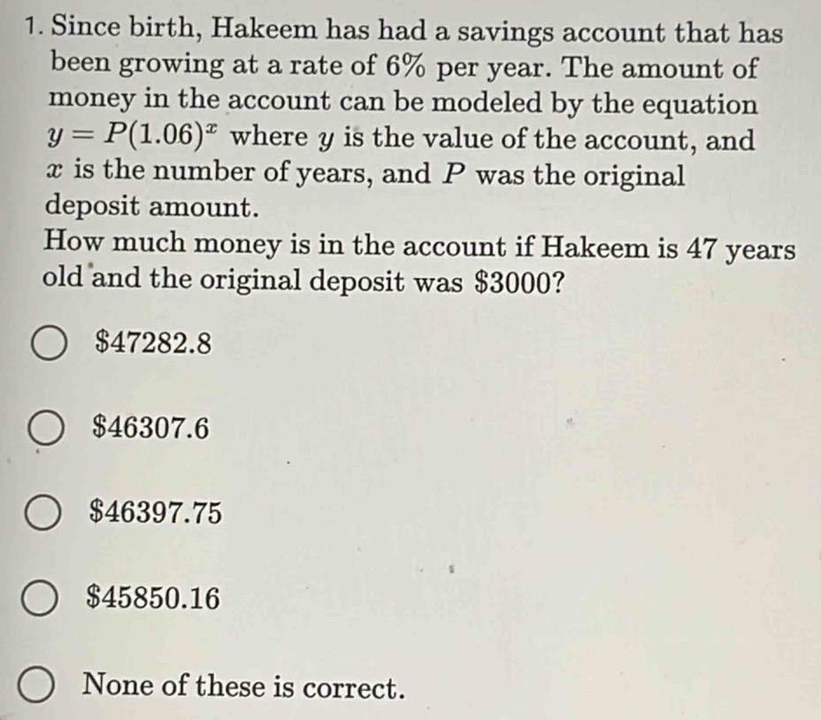 Since birth, Hakeem has had a savings account that has
been growing at a rate of 6% per year. The amount of
money in the account can be modeled by the equation
y=P(1.06)^x where y is the value of the account, and
x is the number of years, and P was the original
deposit amount.
How much money is in the account if Hakeem is 47 years
old and the original deposit was $3000?
$47282.8
$46307.6
$46397.75
$45850.16
None of these is correct.